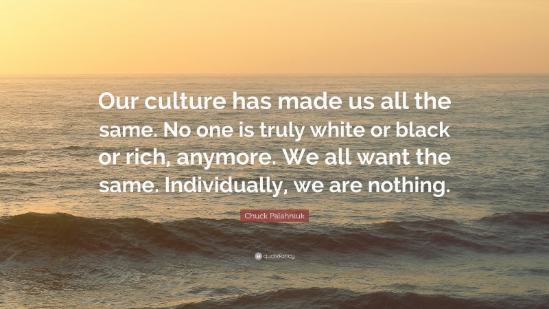 Chuck Palahniuk Quote: “Our culture has made us all the same. No one is truly white or black or rich, anymore. We all want the same. Individually, we are nothing.”