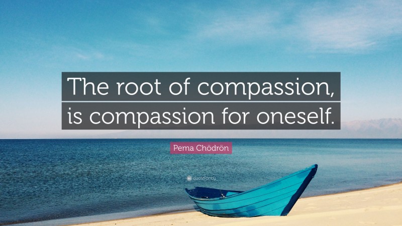 Pema Chödrön Quote: “The root of compassion, is compassion for oneself.”
