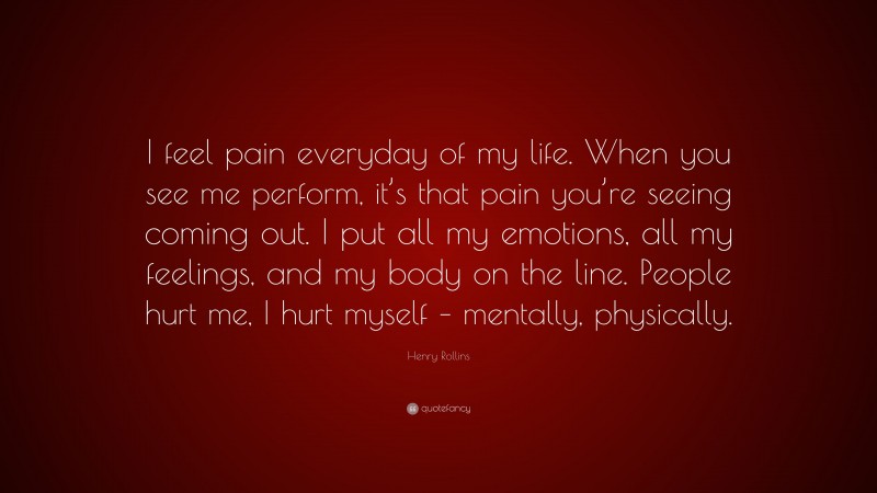 Henry Rollins Quote: “I feel pain everyday of my life. When you see me perform, it’s that pain you’re seeing coming out. I put all my emotions, all my feelings, and my body on the line. People hurt me, I hurt myself – mentally, physically.”