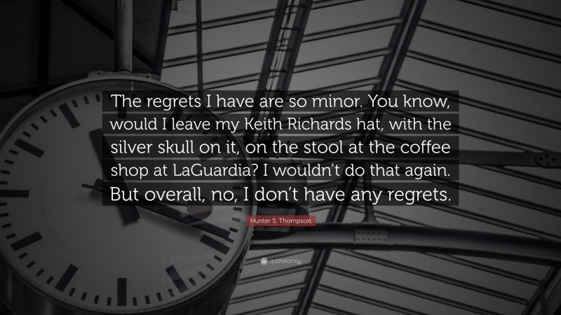 Hunter S. Thompson Quote: “The regrets I have are so minor. You know, would I leave my Keith Richards hat, with the silver skull on it, on the stool at the coffee shop at LaGuardia? I wouldn’t do that again. But overall, no, I don’t have any regrets.”