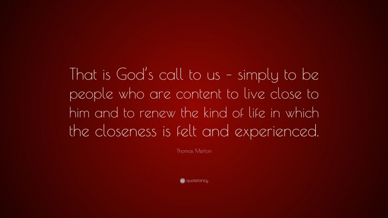 Thomas Merton Quote: “That is God’s call to us – simply to be people who are content to live close to him and to renew the kind of life in which the closeness is felt and experienced.”