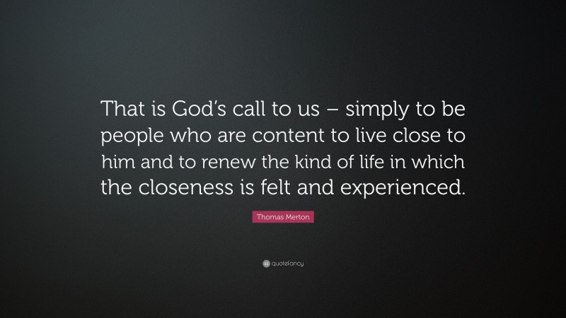 Thomas Merton Quote: “That is God’s call to us – simply to be people who are content to live close to him and to renew the kind of life in which the closeness is felt and experienced.”