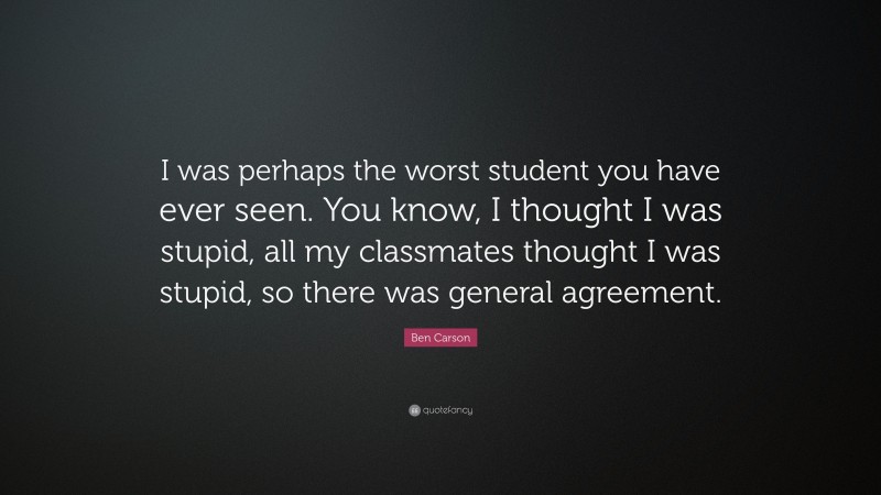 Ben Carson Quote: “I was perhaps the worst student you have ever seen. You know, I thought I was stupid, all my classmates thought I was stupid, so there was general agreement.”