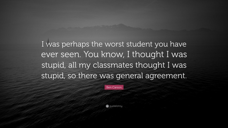 Ben Carson Quote: “I was perhaps the worst student you have ever seen. You know, I thought I was stupid, all my classmates thought I was stupid, so there was general agreement.”