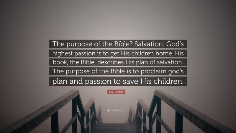 Max Lucado Quote: “The purpose of the Bible? Salvation. God’s highest passion is to get His children home. His book, the Bible, describes His plan of salvation. The purpose of the Bible is to proclaim god’s plan and passion to save His children.”