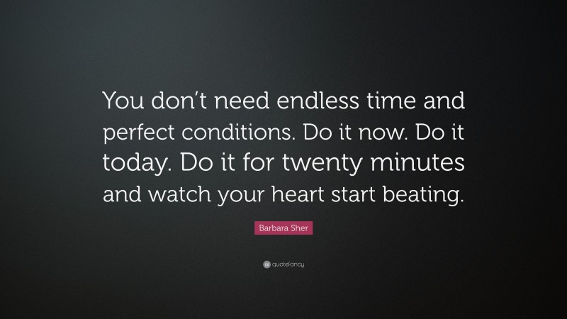 Barbara Sher Quote: “You don’t need endless time and perfect conditions. Do it now. Do it today. Do it for twenty minutes and watch your heart start beating.”