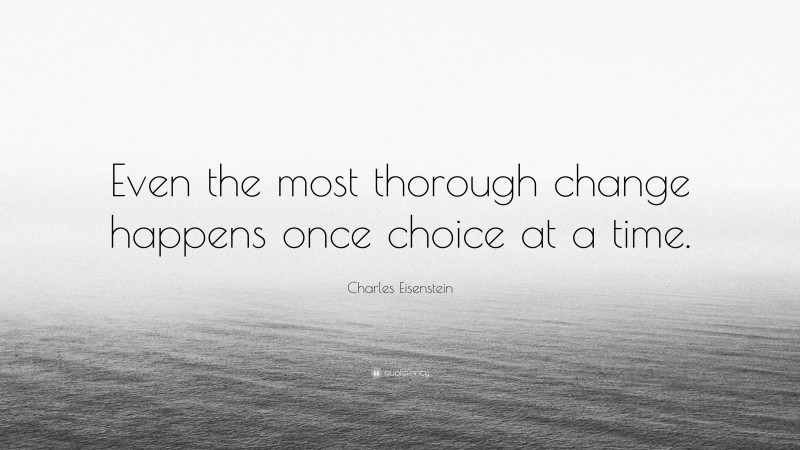 Charles Eisenstein Quote: “Even the most thorough change happens once choice at a time.”
