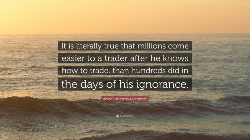 Jesse Lauriston Livermore Quote: “It is literally true that millions come easier to a trader after he knows how to trade, than hundreds did in the days of his ignorance.”