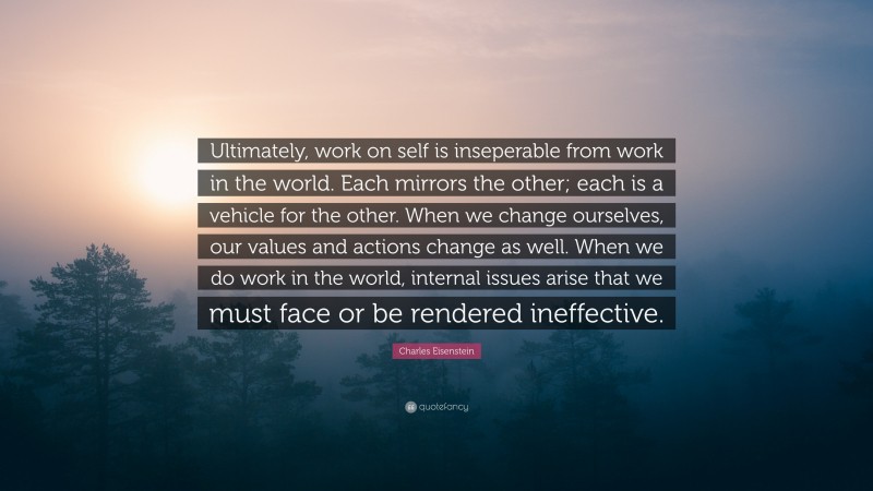 Charles Eisenstein Quote: “Ultimately, work on self is inseperable from work in the world. Each mirrors the other; each is a vehicle for the other. When we change ourselves, our values and actions change as well. When we do work in the world, internal issues arise that we must face or be rendered ineffective.”