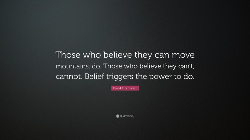 David J. Schwartz Quote: “Those who believe they can move mountains, do. Those who believe they can’t, cannot. Belief triggers the power to do.”