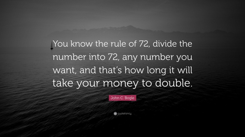 John C. Bogle Quote: “You know the rule of 72, divide the number into 72, any number you want, and that’s how long it will take your money to double.”