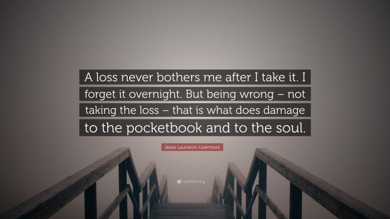 Jesse Lauriston Livermore Quote: “A loss never bothers me after I take it. I forget it overnight. But being wrong – not taking the loss – that is what does damage to the pocketbook and to the soul.”