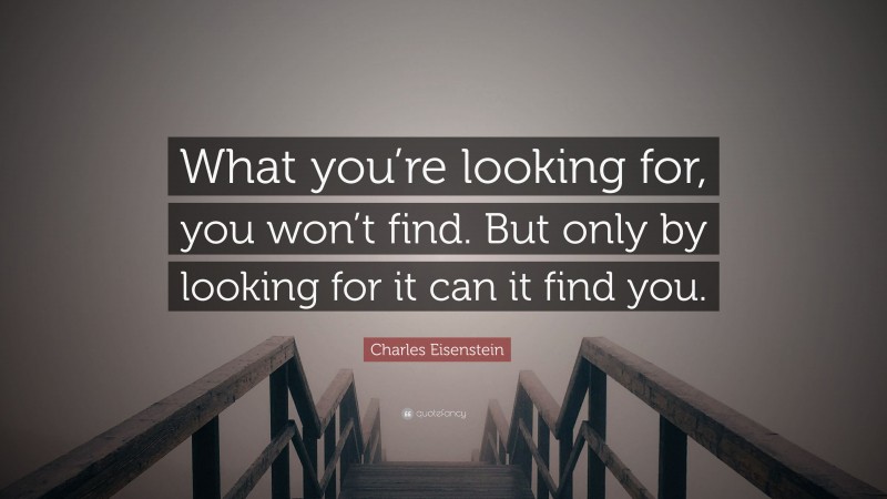 Charles Eisenstein Quote: “What you’re looking for, you won’t find. But only by looking for it can it find you.”