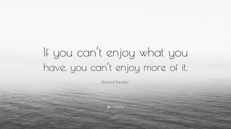 Richard Bandler Quote: “If you can’t enjoy what you have, you can’t enjoy more of it.”