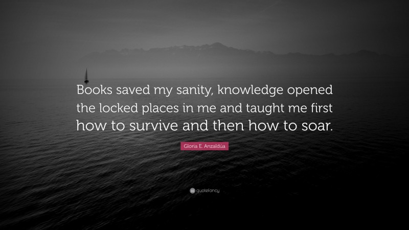 Gloria E. Anzaldúa Quote: “Books saved my sanity, knowledge opened the locked places in me and taught me first how to survive and then how to soar.”