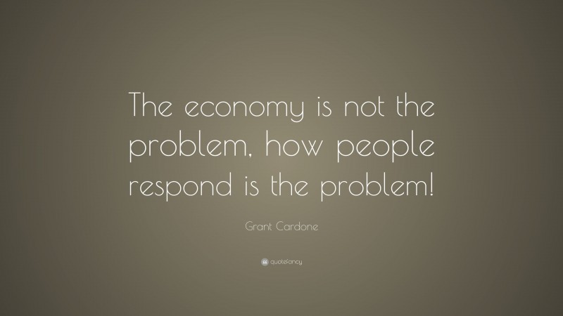 Grant Cardone Quote: “The economy is not the problem, how people respond is the problem!”
