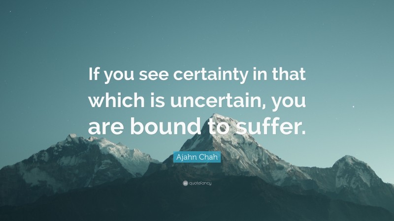 Ajahn Chah Quote: “If you see certainty in that which is uncertain, you are bound to suffer.”