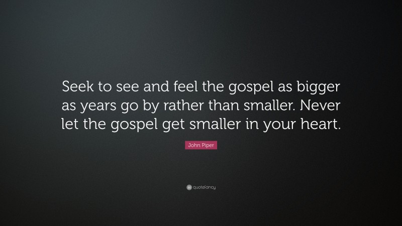 John Piper Quote: “Seek to see and feel the gospel as bigger as years go by rather than smaller. Never let the gospel get smaller in your heart.”