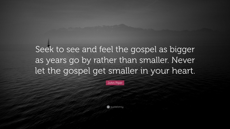 John Piper Quote: “Seek to see and feel the gospel as bigger as years go by rather than smaller. Never let the gospel get smaller in your heart.”