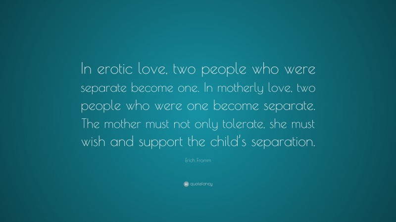 Erich Fromm Quote: “In erotic love, two people who were separate become one. In motherly love, two people who were one become separate. The mother must not only tolerate, she must wish and support the child’s separation.”