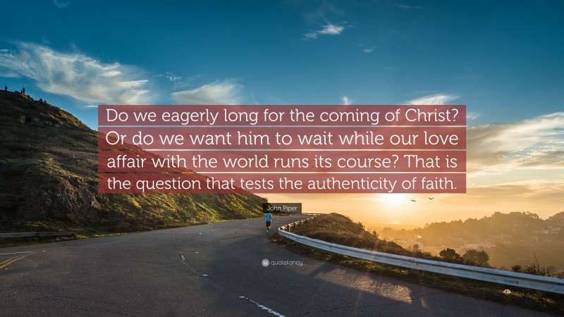 John Piper Quote: “Do we eagerly long for the coming of Christ? Or do we want him to wait while our love affair with the world runs its course? That is the question that tests the authenticity of faith.”