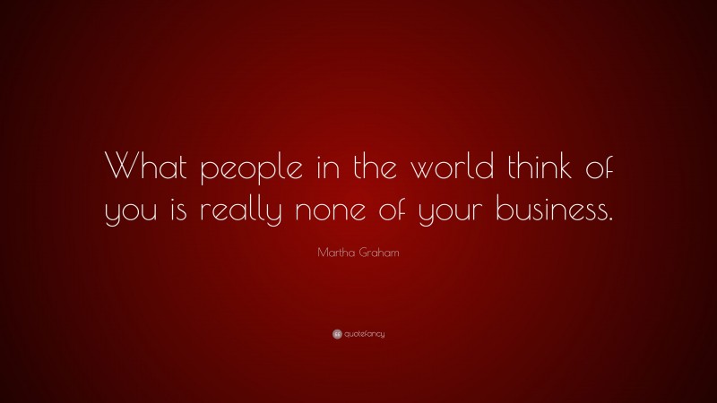 Martha Graham Quote: “What people in the world think of you is really none of your business.”