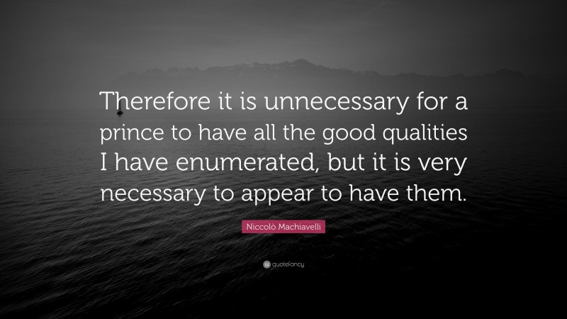 Niccolò Machiavelli Quote: “Therefore it is unnecessary for a prince to have all the good qualities I have enumerated, but it is very necessary to appear to have them.”