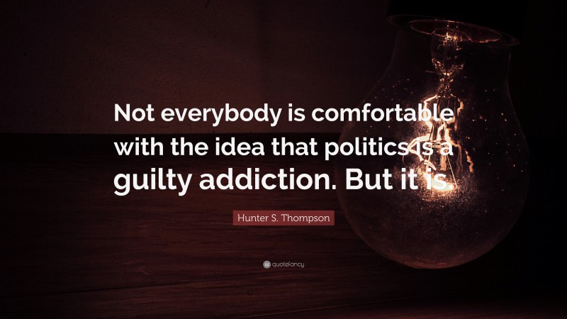 Hunter S. Thompson Quote: “Not everybody is comfortable with the idea that politics is a guilty addiction. But it is.”
