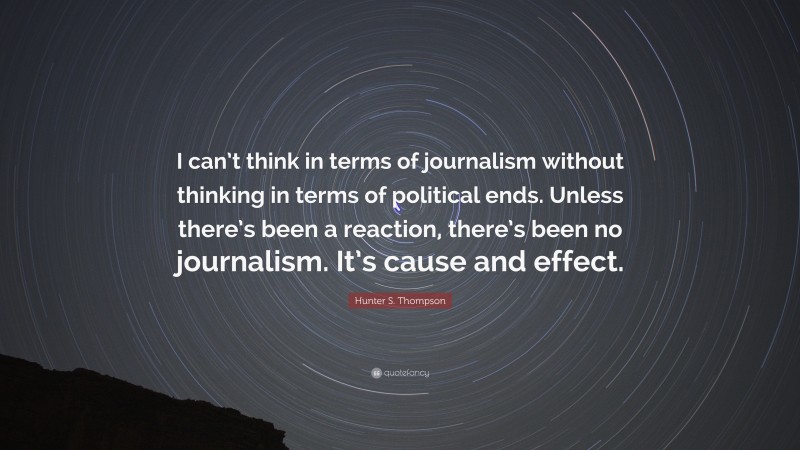 Hunter S. Thompson Quote: “I can’t think in terms of journalism without thinking in terms of political ends. Unless there’s been a reaction, there’s been no journalism. It’s cause and effect.”