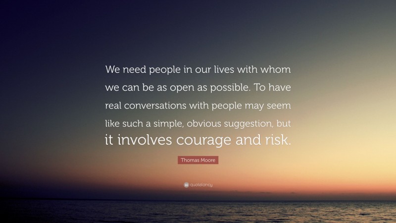 Thomas Moore Quote: “We need people in our lives with whom we can be as open as possible. To have real conversations with people may seem like such a simple, obvious suggestion, but it involves courage and risk.”