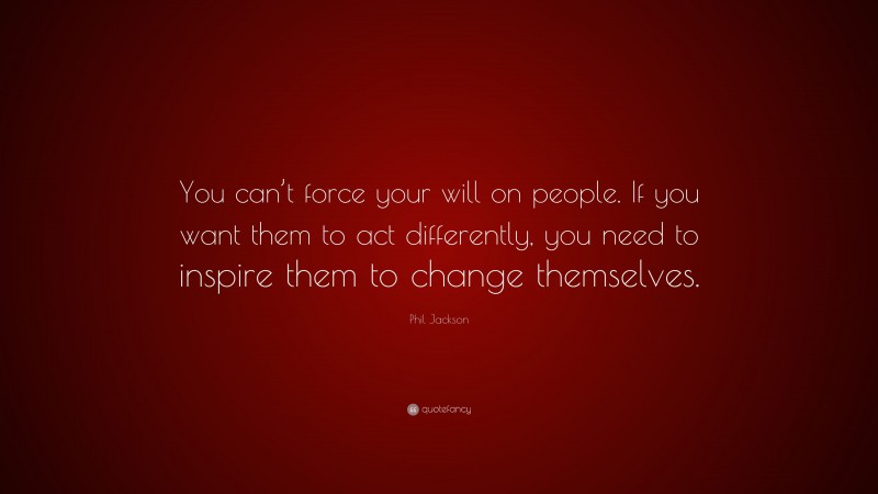 Phil Jackson Quote: “You can’t force your will on people. If you want them to act differently, you need to inspire them to change themselves.”