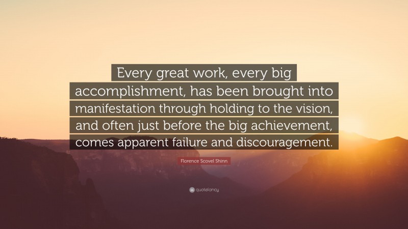 Florence Scovel Shinn Quote: “Every great work, every big accomplishment, has been brought into manifestation through holding to the vision, and often just before the big achievement, comes apparent failure and discouragement.”