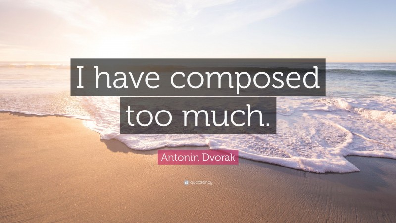 Antonin Dvorak Quote: “I have composed too much.”