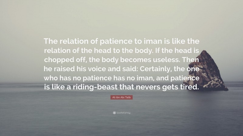 Ali ibn Abi Talib Quote: “The relation of patience to iman is like the relation of the head to the body. If the head is chopped off, the body becomes useless. Then he raised his voice and said: Certainly, the one who has no patience has no iman, and patience is like a riding-beast that nevers gets tired.”