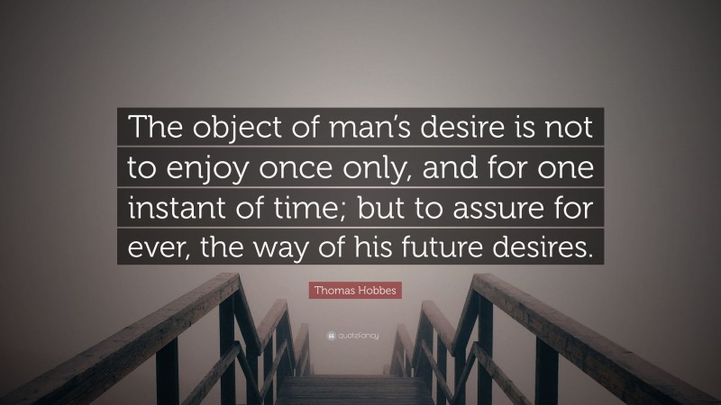 Thomas Hobbes Quote: “The object of man’s desire is not to enjoy once only, and for one instant of time; but to assure for ever, the way of his future desires.”