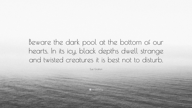 Sue Grafton Quote: “Beware the dark pool at the bottom of our hearts. In its icy, black depths dwell strange and twisted creatures it is best not to disturb.”