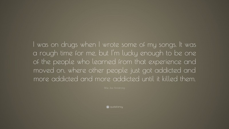 Billie Joe Armstrong Quote: “I was on drugs when I wrote some of my songs. It was a rough time for me, but I’m lucky enough to be one of the people who learned from that experience and moved on, where other people just got addicted and more addicted and more addicted until it killed them.”
