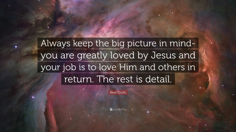 Bear Grylls Quote: “Always keep the big picture in mind- you are greatly loved by Jesus and your job is to love Him and others in return. The rest is detail.”