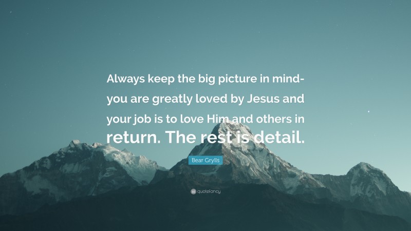 Bear Grylls Quote: “Always keep the big picture in mind- you are greatly loved by Jesus and your job is to love Him and others in return. The rest is detail.”