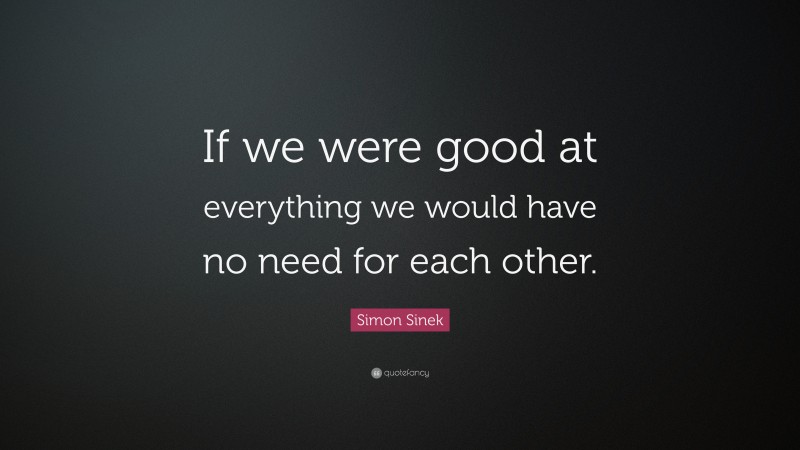 Simon Sinek Quote: “If we were good at everything we would have no need for each other.”