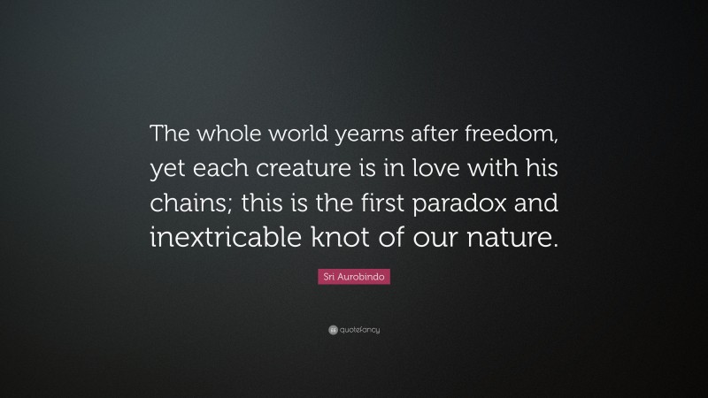 Sri Aurobindo Quote: “The whole world yearns after freedom, yet each creature is in love with his chains; this is the first paradox and inextricable knot of our nature.”
