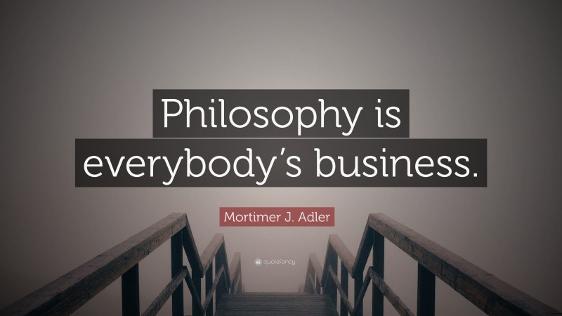 Mortimer J. Adler Quote: “Philosophy is everybody’s business.”