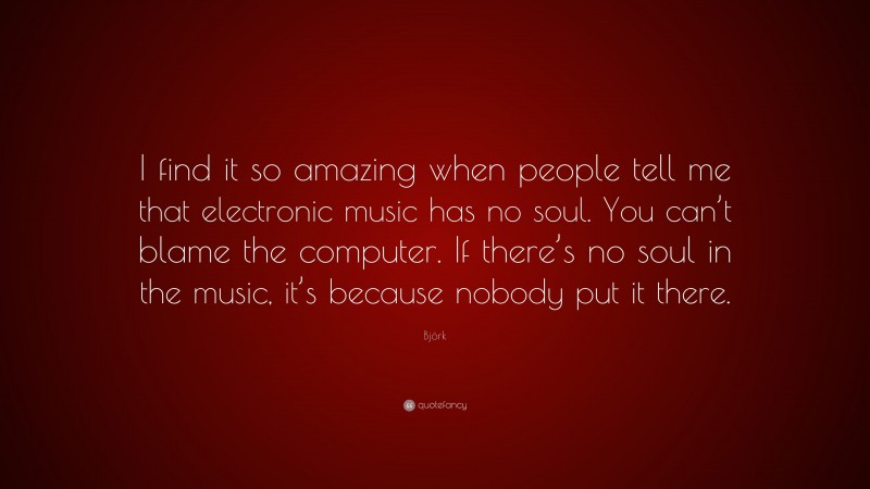 Björk Quote: “I find it so amazing when people tell me that electronic music has no soul. You can’t blame the computer. If there’s no soul in the music, it’s because nobody put it there.”