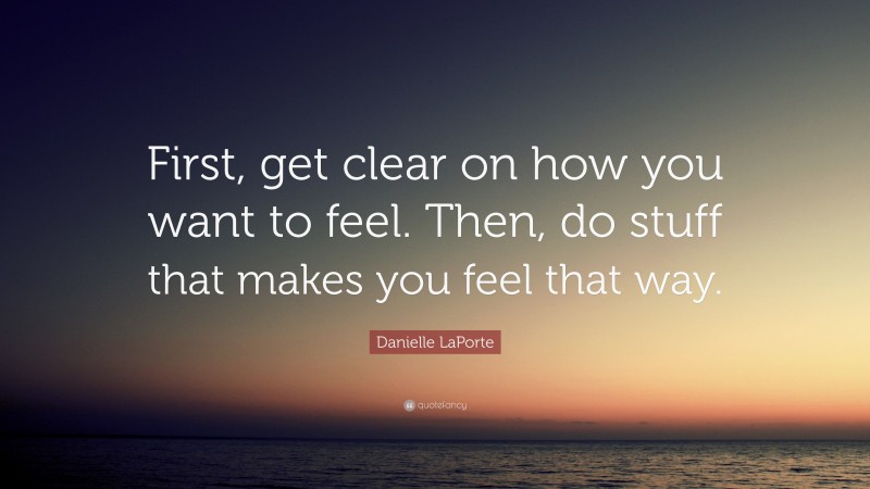 Danielle LaPorte Quote: “First, get clear on how you want to feel. Then, do stuff that makes you feel that way.”