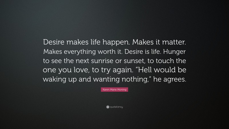Karen Marie Moning Quote: “Desire makes life happen. Makes it matter. Makes everything worth it. Desire is life. Hunger to see the next sunrise or sunset, to touch the one you love, to try again. “Hell would be waking up and wanting nothing,” he agrees.”