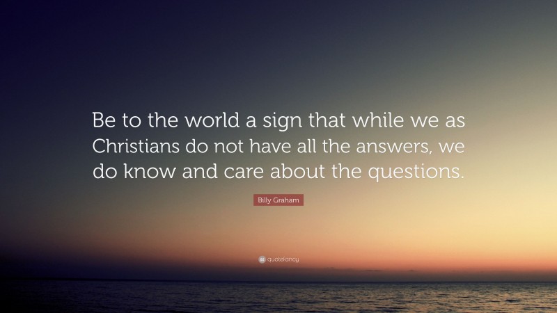 Billy Graham Quote: “Be to the world a sign that while we as Christians do not have all the answers, we do know and care about the questions.”