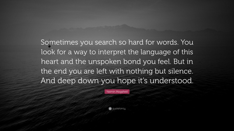 Yasmin Mogahed Quote: “Sometimes you search so hard for words. You look for a way to interpret the language of this heart and the unspoken bond you feel. But in the end you are left with nothing but silence. And deep down you hope it’s understood.”