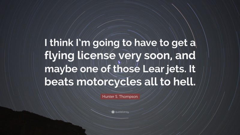 Hunter S. Thompson Quote: “I think I’m going to have to get a flying license very soon, and maybe one of those Lear jets. It beats motorcycles all to hell.”