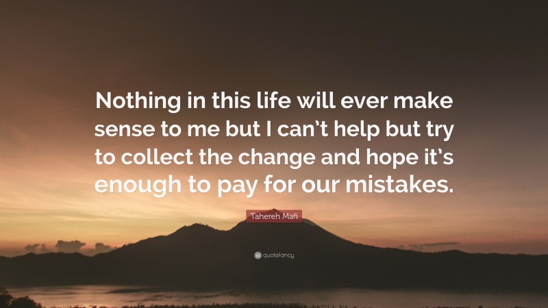 Tahereh Mafi Quote: “Nothing in this life will ever make sense to me but I can’t help but try to collect the change and hope it’s enough to pay for our mistakes.”