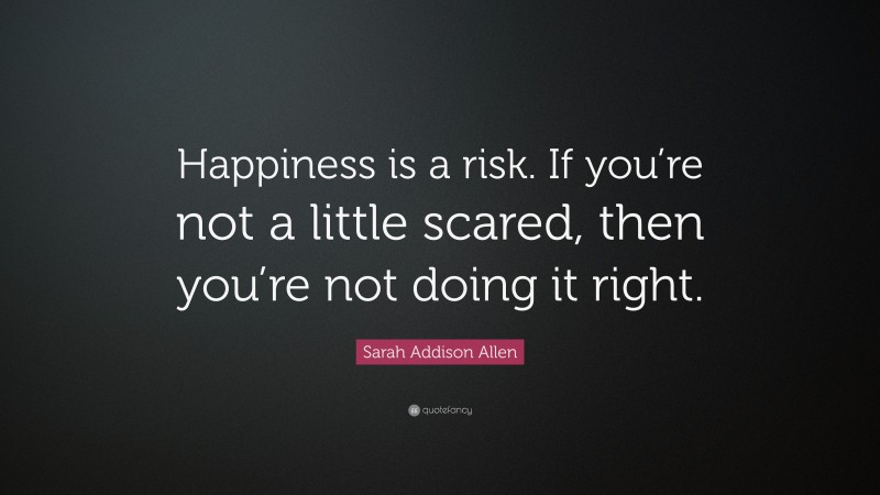 Sarah Addison Allen Quote: “Happiness is a risk. If you’re not a little scared, then you’re not doing it right.”